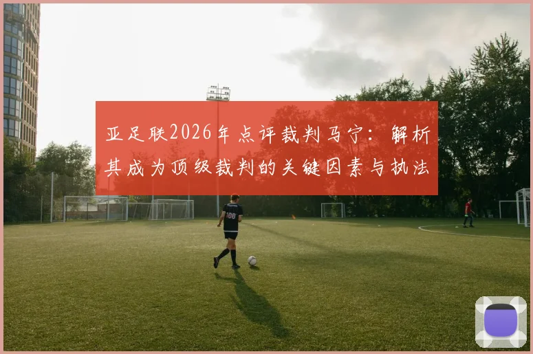 亚足联2026年点评裁判马宁：解析其成为顶级裁判的关键因素与执法风格特点