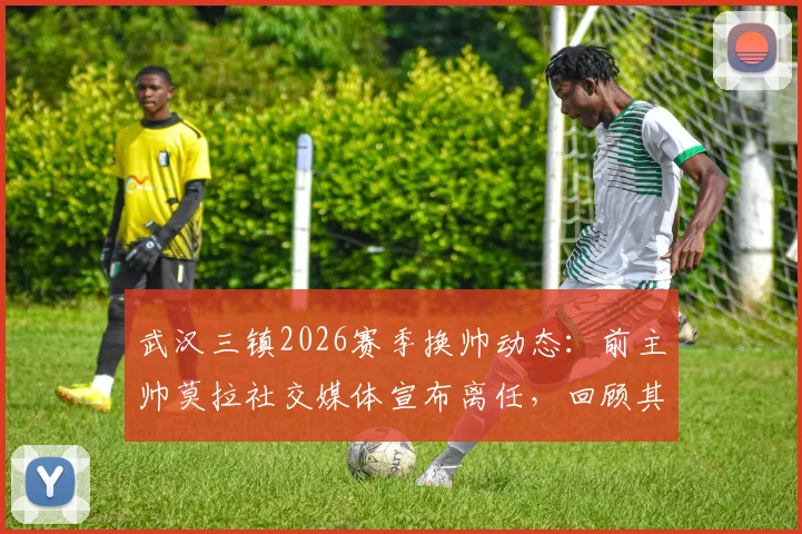武汉三镇2026赛季换帅动态：前主帅莫拉社交媒体宣布离任，回顾其执教历程与未来谁接掌