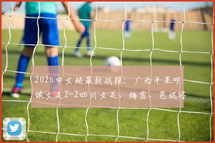 2026中女超最新战报：广西平果呗侬女足2-2四川女足，梅雪、芭妮塔进球，附双方阵容解析与比赛看点回顾