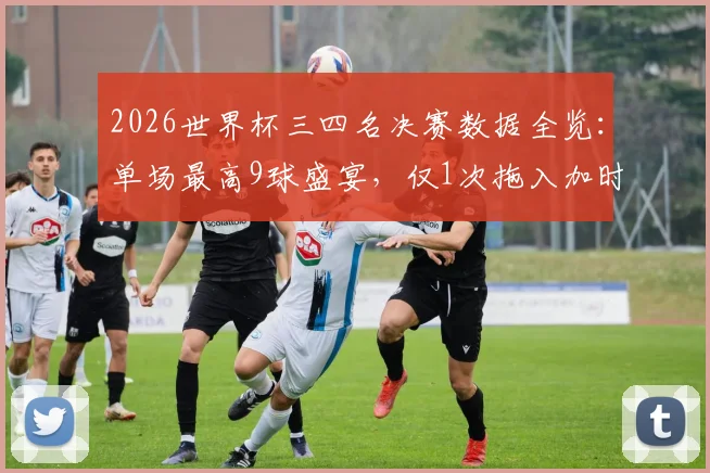 2026世界杯三四名决赛数据全览：单场最高9球盛宴，仅1次拖入加时，季军战经典回顾