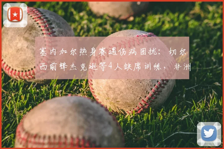 塞内加尔热身赛遇伤病困扰：切尔西前锋杰克逊等4人缺席训练，非洲媒体披露详细阵容变动