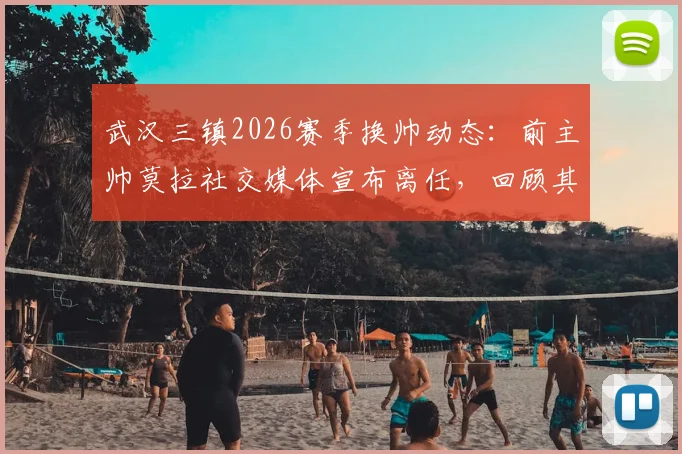 武汉三镇2026赛季换帅动态：前主帅莫拉社交媒体宣布离任，回顾其执教历程与未来谁接掌