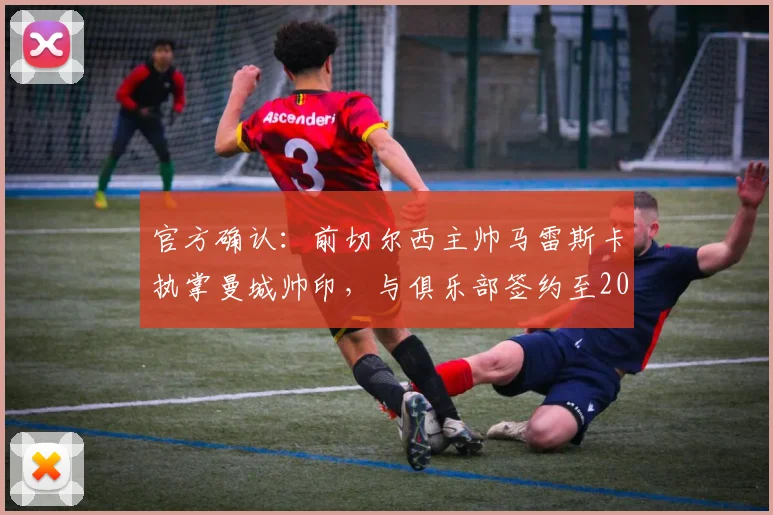 官方确认：前切尔西主帅马雷斯卡执掌曼城帅印，与俱乐部签约至2026年