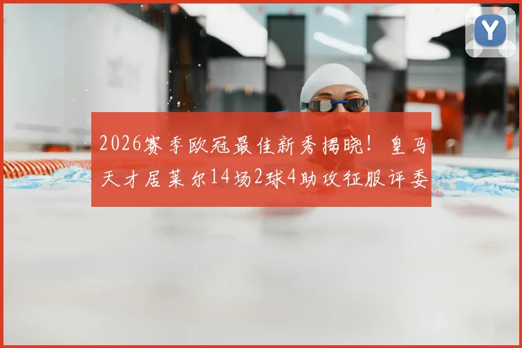 2026赛季欧冠最佳新秀揭晓！皇马天才居莱尔14场2球4助攻征服评委，未来身价或破亿
