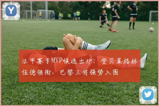 法甲赛季MVP候选出炉：登贝莱格林伍德领衔，巴黎三将强势入围