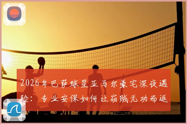 2026年巴萨球星亚马尔豪宅深夜遇险:专业安保如何让窃贼无功而返?