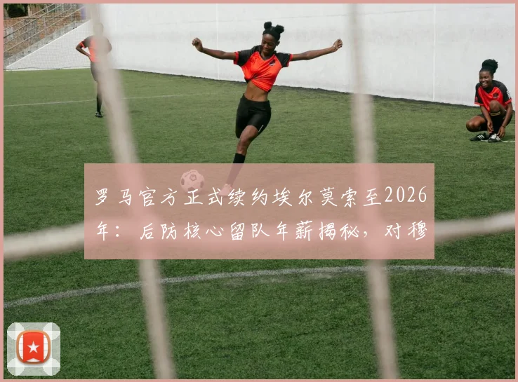 罗马官方正式续约埃尔莫索至2026年：后防核心留队年薪揭秘，对穆里尼奥战术体系有何深远影响？
