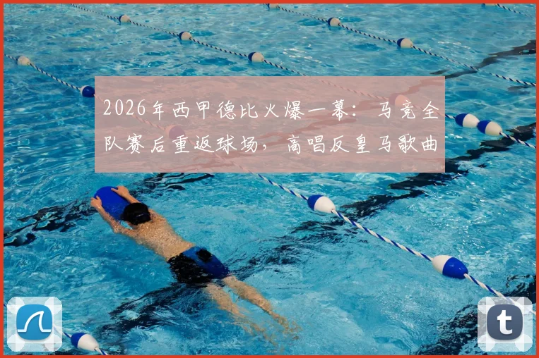 2026年西甲德比火爆一幕：马竞全队赛后重返球场，高唱反皇马歌曲引爆社交媒体