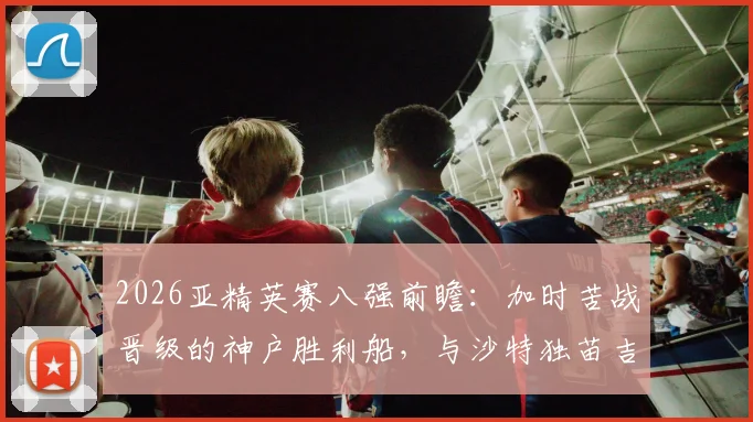 2026亚精英赛八强前瞻：加时苦战晋级的神户胜利船，与沙特独苗吉达国民谁能走得更远？