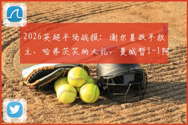 2026英超半场战报:谢尔基扳平救主,哈弗茨笑纳大礼,曼城暂1-1阿森纳