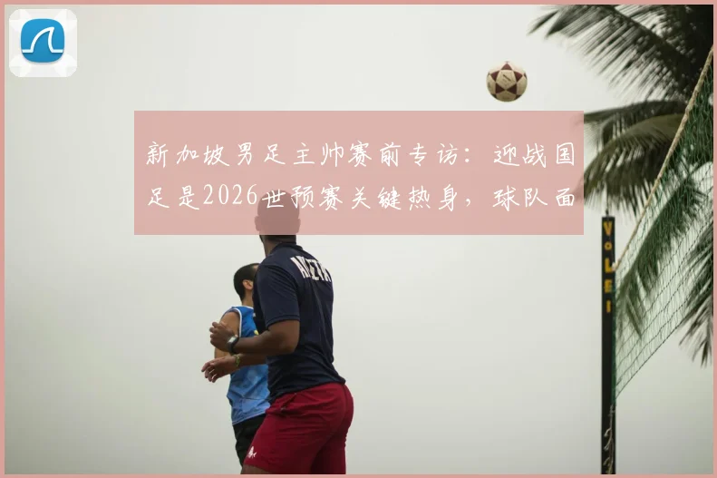 新加坡男足主帅赛前专访：迎战国足是2026世预赛关键热身，球队面临严峻考验