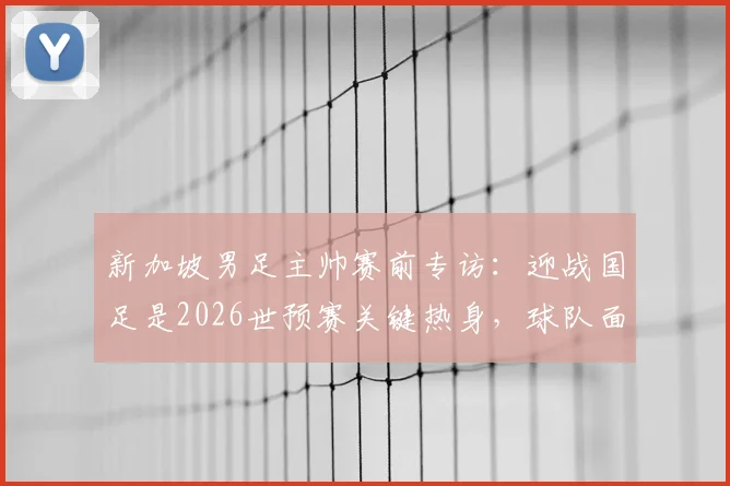 新加坡男足主帅赛前专访：迎战国足是2026世预赛关键热身，球队面临严峻考验