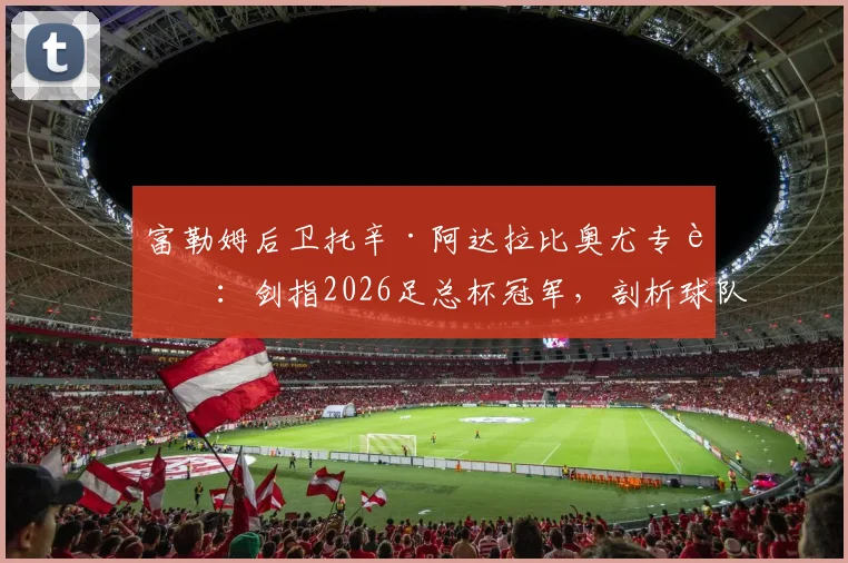 富勒姆后卫托辛·阿达拉比奥尤专访：剑指2026足总杯冠军，剖析球队新赛季争冠心路历程与战术雄心