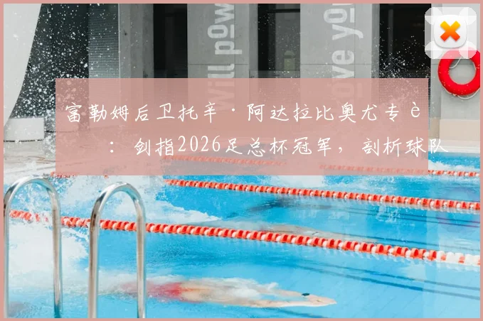 富勒姆后卫托辛·阿达拉比奥尤专访：剑指2026足总杯冠军，剖析球队新赛季争冠心路历程与战术雄心