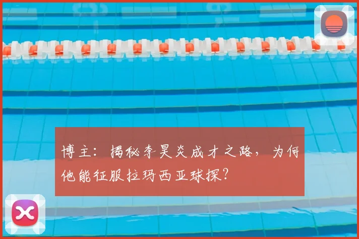 博主：揭秘李昊炎成才之路，为何他能征服拉玛西亚球探？