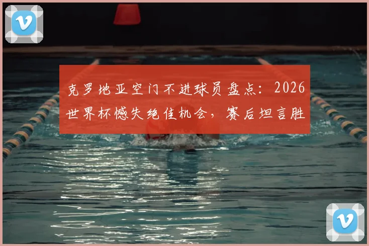克罗地亚空门不进球员盘点：2026世界杯憾失绝佳机会，赛后坦言胜利本可更易