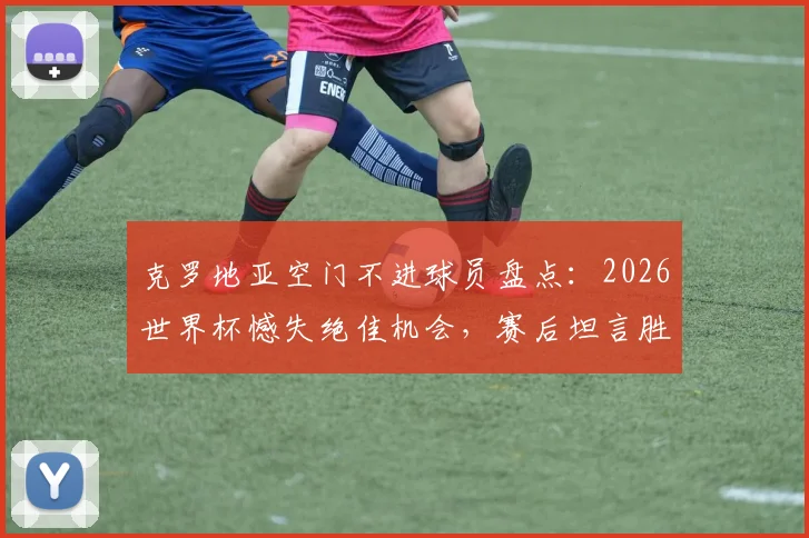 克罗地亚空门不进球员盘点:2026世界杯憾失绝佳机会,赛后坦言胜利本可更易