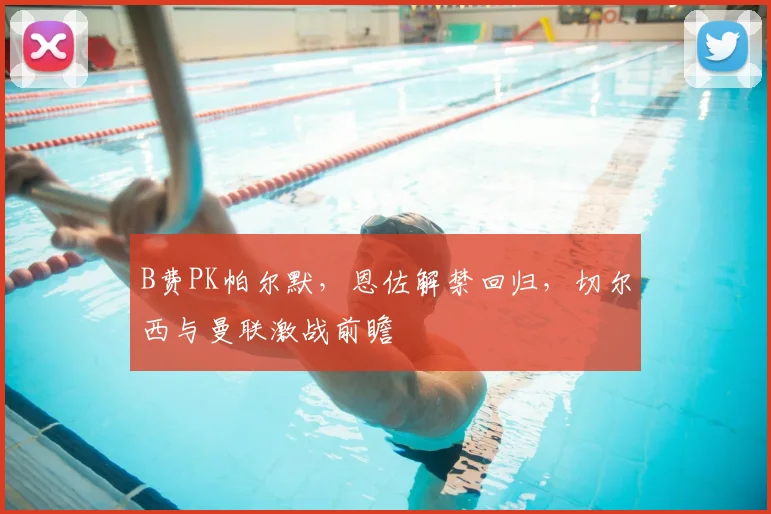 B费PK帕尔默,恩佐解禁回归,切尔西与曼联激战前瞻
