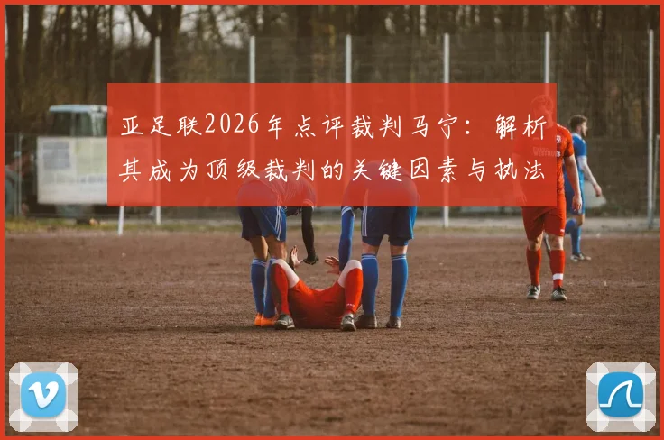 亚足联2026年点评裁判马宁：解析其成为顶级裁判的关键因素与执法风格特点