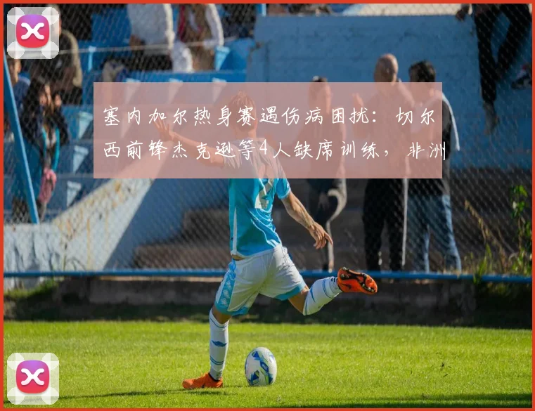 塞内加尔热身赛遇伤病困扰：切尔西前锋杰克逊等4人缺席训练，非洲媒体披露详细阵容变动