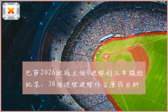 巴萨2026欧冠主场0进球创三年尴尬纪录，38场连续进球作古原因分析与晋级前景探讨