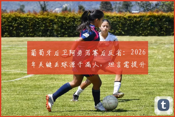 葡萄牙后卫阿劳若赛后反省：2026年关键丢球源于漏人，坦言需提升防守专注度与位置感