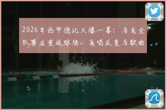 2026年西甲德比火爆一幕:马竞全队赛后重返球场,高唱反皇马歌曲引爆社交媒体