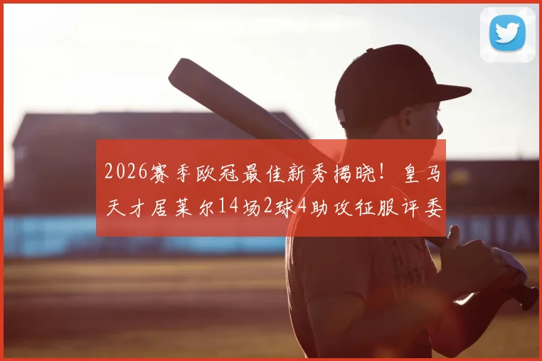 2026赛季欧冠最佳新秀揭晓！皇马天才居莱尔14场2球4助攻征服评委，未来身价或破亿